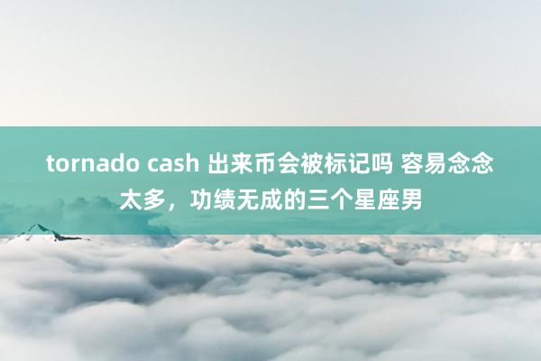 tornado cash 出来币会被标记吗 容易念念太多，功绩无成的三个星座男