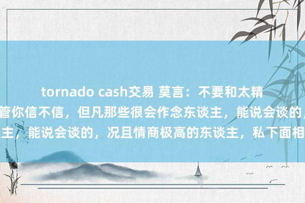 tornado cash交易 莫言：不要和太精的东谈主作念一又友，不管你信不信，但凡那些很会作念东谈主，能说会谈的，况且情商极高的东谈主，私下面相称会共计